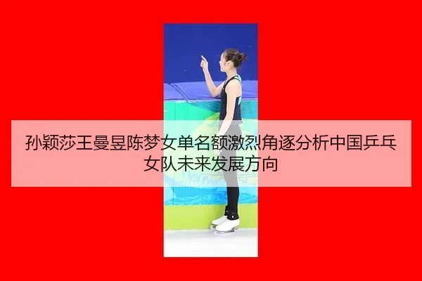 孙颖莎王曼昱陈梦女单名额激烈角逐分析中国乒乓女队未来发展方向